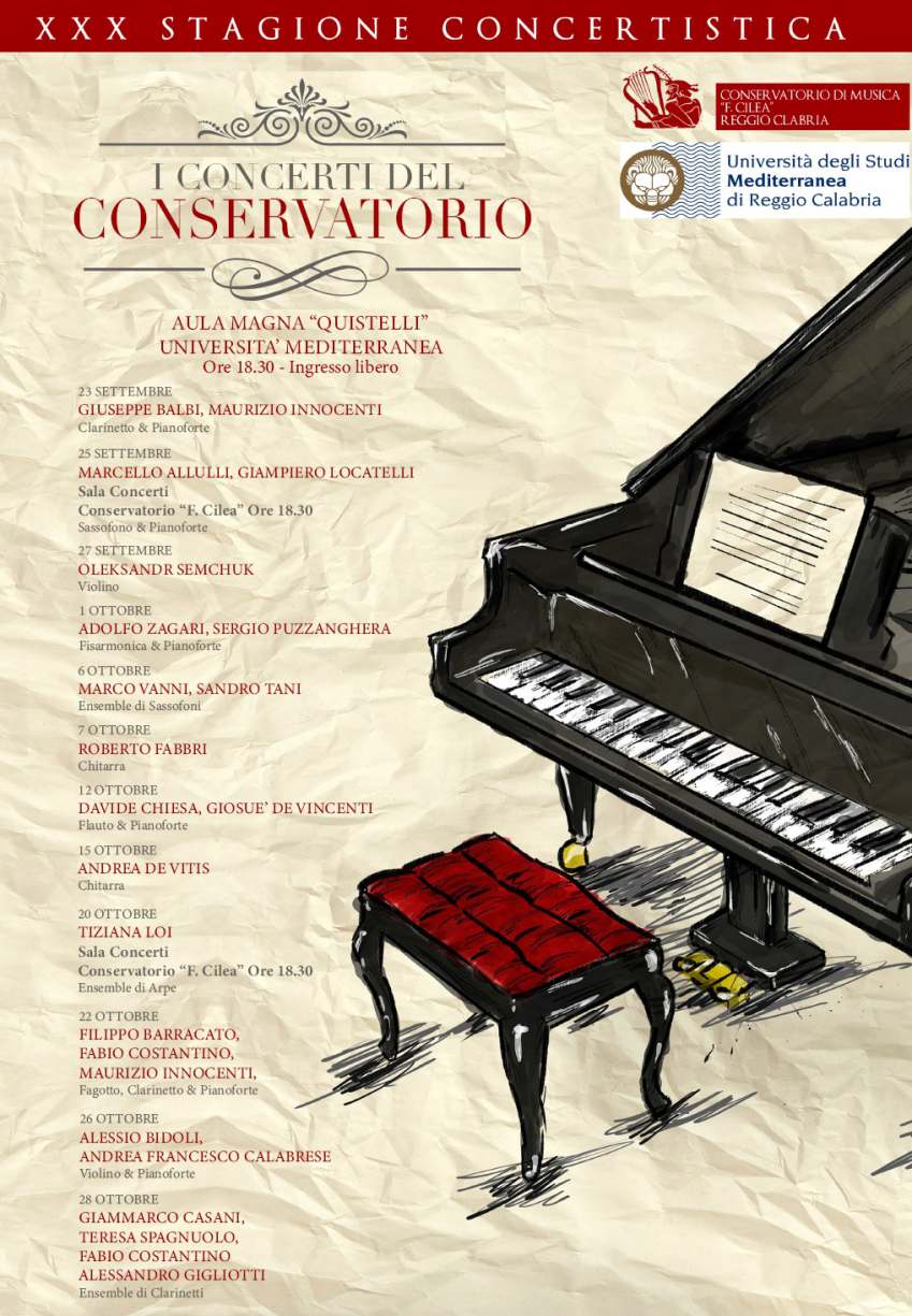 XXX STAGIONE CONCERTISTICA DEL CONSERVATORIO CILEA - AULA MAGNA QUISTELLI  UNIVERSITA' MEDITERRANEA Ore 18.30 - Ingresso libero  23 SETTEMBRE GIUSEPPE BALBI, MAURIZIO INNOCENTI Clarinetto & Pianoforte  25 SETTEMBRE MARCELLO ALLULLI, GIAMPIERO LOCATELLI Sala Concerti Conservatorio "F. Cilea" Ore 18.30 Sassofono & Pianoforte  27 SETTEMBRE OLEKSANDR SEMCHUK Violino  1 OTTOBRE ADOLFO ZAGARI, SERGIO PUZZANGHERA Fisarmonica & Pianoforte  6 OTTOBRE MARCO VANNI, SANDRO TANI Ensemble di Sassofoni  7 OTTOBRE ROBERTO FABBRI Chitarra  12 OTTOBRE DAVIDE CHIESA, GIOSUE' DE VINCENTI Flauto & Pianoforte  15 OTTOBRE ANDREA DE VITIS Chitarra  20 OTTOBRE TIZIANALOI Sala Concerti Conservatorio F. Cilea Ore 18.30 Ensemble di Arpe  22 OTTOBRE FILIPPO BARRACATO, FABIO COSTANTINO, MAURIZIO INNOCENTI, Fagotto, Clarinetto & Pianoforte  26 OTTOBRE ALESSIO BIDOLI, ANDREA FRANCESCO CALABRESE Violino & Pianoforte  28 OTTOBRE GIAMMARCO CASANI, TERESA SPAGNUOLO, FABIO COSTANTINO ALESSANDRO GIGLIOTTI Ensemble di Clarinetti