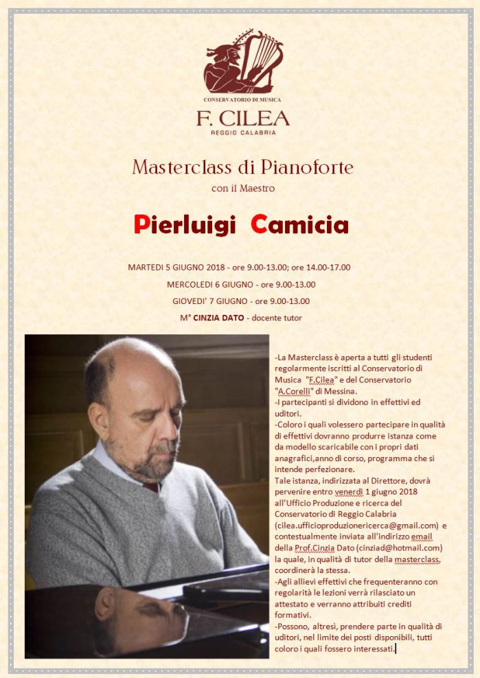 Masterclass di Pianoforte con il Maestro  Pierluigi  Camicia   MARTEDI 5 GIUGNO 2018 - ore 9.00-13.00; ore 14.00-17.00 MERCOLEDI 6 GIUGNO - ore 9.00-13.00 GIOVEDI' 7 GIUGNO - ore 9.00-13.00 M° CINZIA DATO - docente tutor    -La Masterclass è aperta a tutti gli studenti regolarmente iscritti al Conservatorio di Musica  F.Cilea e del Conservatorio A.Corelli di Messina. -I partecipanti si dividono in effettivi ed uditori. -Coloro i quali volessero partecipare in qualità di effettivi dovranno produrre istanza come da modello scaricabile con i propri dati anagrafici,anno di corso, programma che si intende perfezionare. Tale istanza, indirizzata al Direttore, dovrà pervenire entro venerdi 1 giugno 2018 all'Ufficio Produzione e ricerca del Conservatorio di Reggio Calabria 