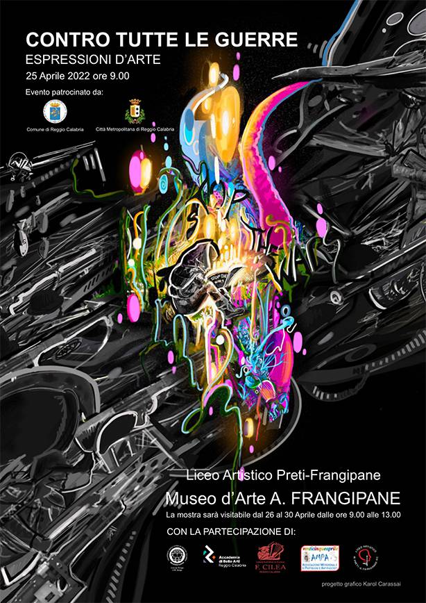 CONTRO TUTTE LE GUERRE - Espressioni d'arte Museo d'Arte "A. Frangipane", Reggio Calabria 25 Aprile 2022  ARTISTI ALLEGRA ALESSANDRO VITALE, BATTISTA MARTINA, CRUCITTI LILIANA, FEDERICO ANTONIO, GROSSO DOMENICO, IARIA GIUSEPPE, LUGARÀ MANUELA, MARRAPODI LAMMA GRAZIA. CONSERVATORIO DI MUSICA “F. CILEA” Quartetto di saxofoni - Performance musicale nel corso dell’inaugurazione Studenti: ALESSANDRO FIDA, ANTONIO GENTILE, VINCENZO MARTORELLO, DAVIDE SIMONE ACCADEMIA BELLE ARTI di Reggio Calabria Accademia Belle Arti di Reggio Calabria-P.C.T.O. LAS “Preti-Frangipane”-V D & Corso di Scultura Accademia Belle Arti - Professore: MALICE FILIPPO MARIA LAS “Preti-Frangipane” - Professoressa: SCOPAZZO LOREDANA Studenti: Accademia Belle Arti: D’ARRIGO EMANUELA, OTERI GIUSEPPE, RIOTTO NADIA Studenti: Liceo Artistico VD: COPPOLA GABRIELE, BANCUD NEFTHALY MAE,GIUNTA GABRIEL MARIA, SERIO DEMETRIO Corso di Pittura Professore: CUZZOLA NELLO Studente: YONGLIAN NIE Corso di Tecniche Grafiche Speciali Professore: SEBASTIANI FABRIZIO Studente: ROMEO VALENTINA CORSO DI CONCEPT DESIGN CDL in Design dell'Università Mediterranea di Reggio Calabria Professore: ALBERTODE CAPUA Professore: MAURO MAMOLI Studenti: CARASSAI KAROL, CREA GIUSEPPINA, FIORE ANNALISA, MAMMOLA LUCIA, VINCENZO RAMONDINO LICEO ARTISTICO STATALE “PRETI-FRANGIPANE” di Reggio Calabria III E - Indirizzo di Arti Figurative-Pittorico/Scultoreo Professore: PALMERI SALVATORE Studenti: BOUCHOUCHA ESRAA, CASCONE SOFIA, CIMINO MARIATERESA, DOLDO EMANUELE, ERRIGO DESIRÈ, GEGUCHADZE BEKA, GIORDANO MARIA PIA, IACOPINO ANNA, INFORTUNA LETIZIA MARIA, MAFRICI GIUSY PALMA, MANTI GIADA, MARINI ANTONINO, MAZZEO MARIA ROSA, PITTELLA ALESSANDRO, RENDE SHARON, TRIPODI ANTONINO, VENTURA ELISA MARIA, VENTURA MICHELLE, VOTANO GIOVANNI IV F - Indirizzo di Arti Figurative-Plastico/Scultoreo Professoressa: PESARO ELEONORA Studenti: AVENA SAMUELE, BEVILAQUA DEBORAH, BOFFIL KEVIN, CALABRÒ, COLICA DOROTEA, DE MARCO EMANUELE, GARRIDO ALVAREZ MITCH, LARIZZA LARA, MACCASADDO MARK, MEGALE DOMENICO, PASSARELLI ALESSANDRA, PIRROTTA SANDRA, SCAGLIOLA DAVIDE,SERRANÒ AGATA, SICURO SOFIA, SPINELLA GIUSY IV E – Indirizzo di Arti Figurative Grafico/Pittorico Professoressa: SITIBONDO IRENE Studenti: ALAMPI AURORA, CUZZUCOLI MIRIANA, LUGARÀ SAMUELE, MANTI VALERIA II B - Discipline Grafiche e Pittoriche Professore: MALAFARINA RODOLFO Studenti: AVENA MATTEO, NICOLÒ MARIASTELLA, PEIU MICHELLE, PRIOLO MIRIAM,POLARE SOFIA, VADALÀ VINCENZO, ZUPI ALEXANDRA V - Corso Serale di Arti Figurative-Pittorico/Scultoreo Professoressa: MISITANO MARZIA Studenti: CACCAMO MASSIMO, OCCHIBELLI ANDREA, TVALAVADZE KETIVANI