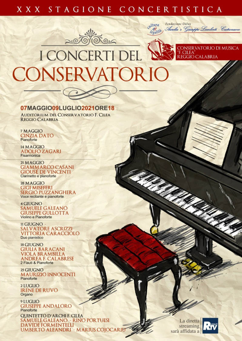 Cartellone XXX STAGIONE CONCERTISTICA Conservatorio Cilea RC - 7 MAGGIO CINZIA DATO Pianoforte -  14 MAGGIO ADOLFO ZAGARI Fisarmonica -  21 MAGGIO GIAMMARCO CASANI GIOUSE DE VINCENTI Clarinetto e pianoforte  -28 MAGGIO GIGI MISEFERI SERGIO PUZZANGHERA Voce recitante e pianoforte - 4 GIUGNO SAMUELE GALEANO GIUSEPPE GULLOTTA Violino e Pianoforte - 11 GIUGNO SALVATORE  ASCRIZZI VITTORIA  CARACCIOLO Duo pianistico - 18 GIUGNO GIULIA  BARACANI VIOLA BRAMBILLA ANDREA F. CALABRESE 2 Flauti & Pianoforte  -25 GIUGNO MAURIZIO INNOCENTI Pianoforte - 2 LUGLIO IRENE DE RUVO Organo - 9 LUGLIO GIUSEPPE  ANDALORO Pianoforte  a seguire QUINTETTO D'ARCHI F.  CILEA SAMUELE GALEANO RINO PORTUESI  DAVIDE  FORMENTELLI UMBERTO ALEANDRI MARIUS COJOCARIU