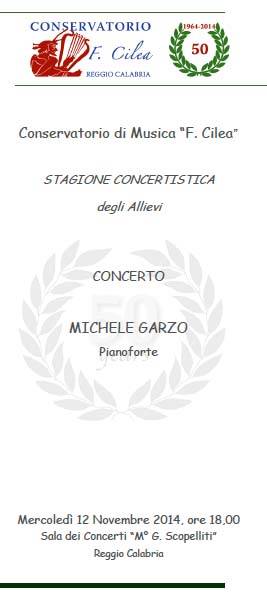 Conservatorio di Musica “F. Cilea” STAGIONE CONCERTISTICA degli Allievi CONCERTO MICHELE GARZO Pianoforte Mercoledì 12 Novembre 2014, ore 18,00 Sala dei Concerti “M° G. Scopelliti” Reggio Calabria PROGRAMMA L. v. BEETHOVEN Sonata op. 31 n.2 La Tempesta J. BRAHMS Rapsodia op. 79 n. 1 F. CHOPIN Ballata op. 23 n. 1 Notturno op. 27 n. 1 Scherzo op. 31 n. 2 MICHELE GARZO, nato nel 1999, si è accostato allo studio del pianoforte all’età di sette anni presso l’Accademia Musicale di Seminara. Ha successivamente sostenuto l’esame di ammissione al Conservatorio di musica “F. Cilea” di Reggio Calabra, ottenendo il massimo dei voti e proseguendo quindi gli studi con la professoressa Delia Cappuccilli. Durante il suo brillante percorso scolastico ha seguito le Master class dei maestri Lucia Passaglia e Vincenzo Balzani. Nell’anno 2009/2010 ha vinto il Concorso Pianistico Città di Palmi, ed ha successivamente formato un duo con la pianista Carmen Chirico. Nel 2013 ha partecipato per Reggio TV al Salotto dell'Editore, riscuotendo un note-vole successo. Attualmente frequenta il settimo anno di Pianoforte presso il Conservatorio “F. Cilea” nella classe della Professoressa Delia Cappuccilli.